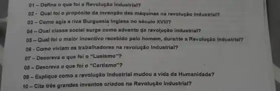 01- Defina o que foi a Revolução Industrial?
02-Qual foi o propósito da invenção das máquinas ná revolução Industrial?
03-Como agia a rica Burguesia Inglesa no século XVIII?
04-Qual classe social surge como advento da revolução industrial?
05-Qual foi o maior incentivo recebido pelo homem, durante a Revolução industrial?
06 - Como viviam os trabalhadores na revolução Industrial?
07-Descreva'o que foi o "Lusismo"?
08-Descreva o que foi o "Cartismo"?
09- Explique como a revolução Industrial mudou a vida da Humanidade?
10-Cite três grandes inventos criados na Revolução Industrial?