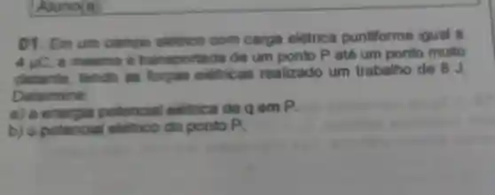 01. Em um campo eletrico com carga elétrica puntiforme igual a
4mu C
a mesma .transportada de um ponto P até um ponto muito
distante tendo as forgas eletricas realizado um trabalho de 8 J.
Determine:
a) a energia potencial eletrica de qem P.
b) o potencial eletrico do ponto P.