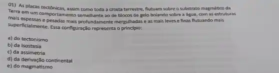 01) As placas tectônicas assim como toda a crosta terrestre, flutuam sobre o substrato magmático da
Terra em um comportamento semelhante ao de blocos de gelo boiando sobre a água, com as estruturas
mais espessas e pesadas mais profundamente mergulhadas e as mais leves e finas flutuando mais
superficialmente. Essa configuração representa o princípio:
a) do tectonismo
b) da isostasia
c) da assimetria
d) da derivação continental
e) do magmatismo