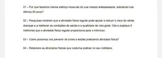 01 -Por que fazemos menos esforço muscular do que nossos antepassados sobretudo nos
últimos 50 anos?
02-Pesquisas mostram que a atividade fisica regular pode ajudar a reduzir o risco de várias
doenças e a melhorar as condições de saúde e a qualidade de vida geral. Cite e explique 5
melhorias que a atividade fisica regular proporciona para o individuo.
03-Como podemos nos prevenir de dores e lesôes praticando atividade fisica?
04-Relacione as atividades fisicas que costuma praticar no seu cotidiano.