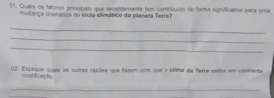 01. Quais os fatores principais que recentemente tem contribuido de forma significativa para uma
mudança dramática no ciclo climático do planeta Terra?
__
02. Explique quais as outras razões que fazem com que o clima da Terra esteja em constante
modificaçǎo.
__