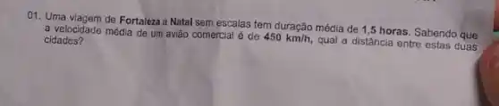 01. Uma viagem de Fortaleza a Natal sem escalas tem duração média de 1,5 horas. Sabendo que
a velocidade média de um avião comercial é de
450km/h,
qual a distância entre estas duas cidades?