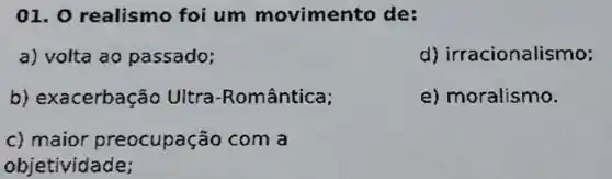 01.0 realismo foi um movimento de:
a) volta ao passado;
d)irracionalismo;
b)exacerbação Ultra -Romântica;
e) moralismo.
c) maior preocupação com a
objetividade;