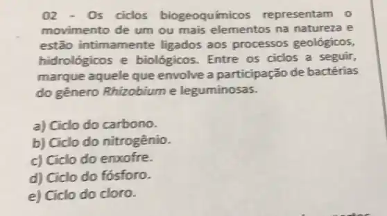 02 - 0s ciclos biogeoquímicos representam 0
movimento de um ou mais elementos na natureza e
estão intimamente ligados aos processos geológicos,
hidrológicos e biológicos. Entre os ciclos a seguir,
marque aquele que envolve a participação de bactérias
do gênero Rhizobiume leguminosas.
a) Ciclo do carbono.
b) Ciclo do nitrogênio.
c) Ciclo do enxofre.
d) Ciclo do fósforo.
e) Ciclo do cloro.