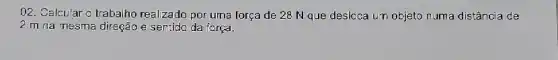 02. Calcular o trabalho realizado por uma força de 28 N que deslcca un objeto numa distância de
2 m na mesma direção e sentido da força.