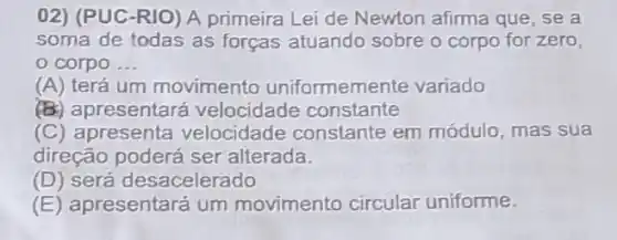 02) (PUC-RIO) A primeira Lei de Newton afirma que, se a
soma de todas as forças atuando sobre o corpo for zero,
corpo __
(A) terá um movimento uniformemente variado
(B) apresentará velocidade constante
(C) apresenta velocidade constante em módulo, mas sua
direção poderá ser alterada.
(D) será desacelerado
(E) apresentará um movimento circular uniforme.