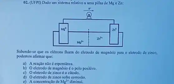 02. (UFPI) Dado um sistema relativo a uma pilha de Mge Zn:
Sabendo-se que os elétrons fluem do cletrodo de magnésio para o eletrodo de zinco,
podemos afirmar que:
a) A reação não é espontânea.
b) O eletrodo de magnésio é o polo positivo.
c) O eletrodo de zinco é o cátodo.
d) O eletrodo de zinco sofre corrosão.
c) A concentração de Mg^2+ diminui.