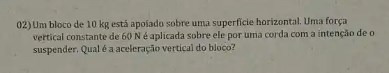 02) Um bloco de 10 kg está apoiado sobre uma superficie horizontal. Uma força
vertical constante de 60 Né aplicada sobre ele por uma corda com a intenção de 0
suspender. Qualé a aceleração vertical do bloco?