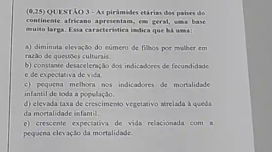 (0,25) QUESTÃO 3-As pirâmides etárias dos países do
continente africano apresentam, em geral, uma base
muito larga. Essa característicn indica que há uma:
a) diminuta elevação do número de filhos por mulher em
razão de questões culturais.
b) constante desaceleração dos indicadores de fecundidade
e de expectativa de vida.
c) pequena melhora nos indicadores de mortalidade
infantil de toda a população.
d) elevada taxa de crescimento vegetativo atrelada à queda
da mortalidade infantil.
e) crescente expectativa de vida relacionada com a
pequena elevação da mortalidade.