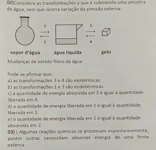 02)Considere as transformações a que é submetida uma amostra
de água, sem que ocorra variação da pressão externa:
vapor d'água
água líquida
Mudanças de estado físico da água
Pode-se afirmar que:
a) as transformações 3e 4 são exotérmicas.
b) as transformações 1 e 3 são endotérmicas.
c) a quantidade de energia absorvida em 3 é igual à quantidade
liberada em 4.
d) a quantidade de energia liberada em 1 é igual à quantidade
liberada em 3.
e) a quantidade de energia liberada em 1é igual à quantidade
absorvida em 2.
03) ( Algumas reações químicas se processam espontaneamente,