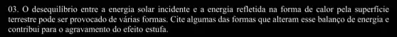 03. 0 desequilibrio entre a energia solar incidente e a energia refletida na forma de calor pela superficie
terrestre pode ser provocado de várias formas. Cite algumas das formas que alteram esse balanço de energia e
contribui para o agravamento do efeito estufa