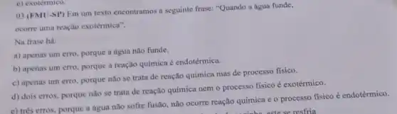 03 (FMU-SP) Em um texto encontramos a seguinte frase: "Quando a água funde,
ocorre uma reação exotérmica".
Na frase há:
a) apenas um erro porque a água não funde.
b) apenas um erro porque a reação química é endotérmica.
c) apenas um erro porque não se trata de reação química mas de processo fisico.
d) dois erros, porque não se trata de reação química nem o processo fisico é exotérmico.
c) três erros, porque a água não sofre fusão, não ocorre reação química e o processo fisico é endotérmico.
e) exotérmico.