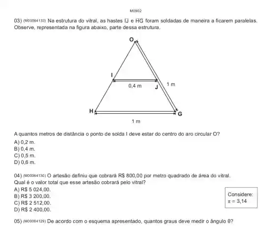 03) (M00064133) Na estrutura do vitral, as hastes IJ e overline (HG) foram soldadas de maneira a ficarem paralelas.
Observe, representada na figura abaixo, parte dessa estrutura.
A quantos metros de distância o ponto de solda I deve estar do centro do aro circular O?
A) 0,2 m.
B) 0,4 m.
C) 0,5 m.
D) 0,6 m.
04) (M00064130) O artesão definiu que cobrará R 800,00 por metro quadrado de área do vitral.
Qual é o valor total que esse artesão cobrará pelo vitral?
A) R 5024,00
B) R 3200,00
Considere:
C) R 2512,00
D) R 2400,00
05) (M00064129) De acordo com o esquema apresentado quantos graus deve medir o ângulo 9?