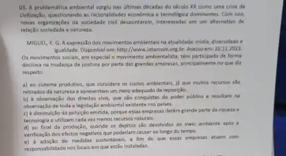 03. A problemática ambiental surglu nas ditimas décadas do século XX como uma crise de
civilização, questionando as racionalidades económica e tecnologica dominantes. Com isso,
novas organizações da socledade civil despontaram, interessadas em urn alternativo de
relação sociedade e natureza.
MIGUEL, K. G. A expressão dos movimentos ambientais na atualidade: midia, diversidade o
igualdade. Disponivel em:http://www.intercom.org,br. Acesso em: 22.11.2023.
Os movimentos sociais, em especial o movimento ambientalist têm participado de forma
decisiva na mudanca de postura por parte das grandes empresas, principalmente no que diz
respeito
a) ao sistema produtivo que considera os custos ambientals, lá que muitos recursos sao
retirados da natureza e apresentam um meio adequado de reposição.
b) à observação dos direitos civis, que são conquistas do poder público e resultam na
observação de toda a legislação ambiental existente nos palses.
c) à diminuição da poluição emitida, porque essas empresas detêm grande parte da riqueza e
tecnologia e utilizam cada vez menos recursos naturals.
d) ao final da produção, quando os dejetos são devolvidos ao meio ambiente após a
verificação dos efeitos negativos que poderiam causar ao longo do tempo.
e) a adoção de medidas sustentáveis, a fim de que essas empresas atuem com
responsabilidade nos locais em que estão instaladas.