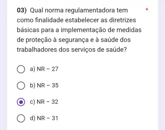 03) Qual norma regulamentadora tem
como finalidade estabelecer as diretrizes
básicas para a implementação de medidas
de proteção à segurança e à saúde dos
trabalhadores dos serviços de saúde?
a) NR-27
b) NR-35
c) NR-32
d) NR-31