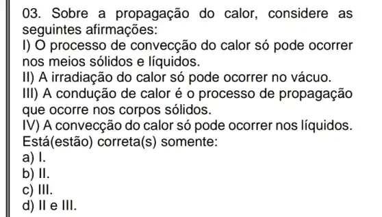 03. Sobre a propagação do calor, considere , as
seguintes afirmações:
I) O processo de convecção do calor só pode ocorrer
nos meios sólidos e líquidos.
11 ) A irradiação do calor só pode ocorrer no vácuo.
III) A condução de calor é o processo de propagação
que ocorre nos corpos sólidos.
IV) A convecção do calor só pode ocorrer nos líquidos.
Está(estão) correta (S) somente:
a) I.
b) II
c) Ill
d) II e III.