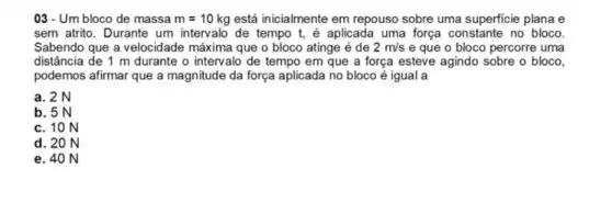 03-Um bloco de massa m=10kg está inicialmente em repouso sobre uma superficie plana e
sem atrito. Durante um intervalo de tempo t,é aplicada uma força constante no bloco.
Sabendo que a velocidade máxima que o bloco atinge é de 2m/s e que o bloco percorre uma
distância de 1 m durante o intervalo de tempo em que a força esteve agindo sobre o bloco,
podemos afirmar que a magnitude da força aplicada no bloco é igual a
a. 2 N
b. 5 N
c. 10 N
d. 20 N
e. 40 N