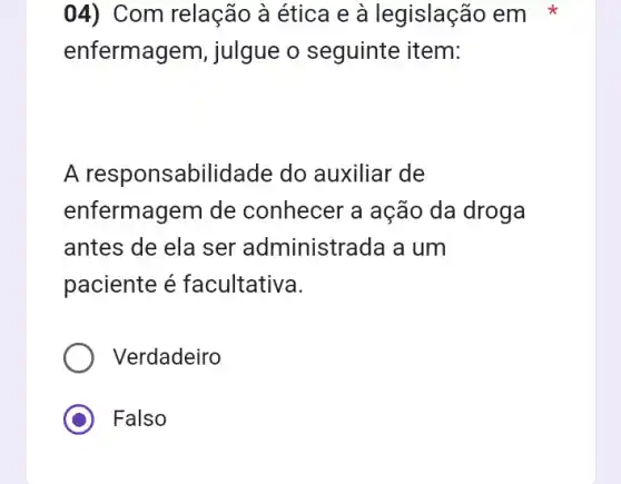 04) Com relação à ética e à legislação em
enfermagem, julgue o seguinte item:
A responsabilidade do auxiliar de
enfermagem de conhecer a ação da droga
antes de ela ser administrada a um
paciente é facultativa.
Verdadeiro
Falso