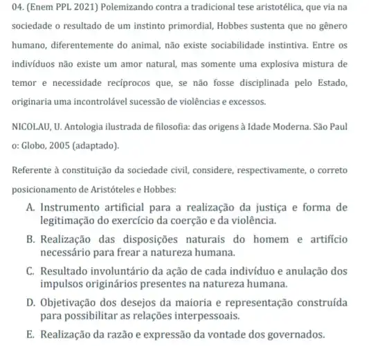 04. (Enem PPL 2021)Polemizando contra a tradicional tese aristotélica , que via na
sociedade o resultado de um instinto primordial Hobbes sustenta que no gênero
humano, diferentemente do animal, não existe sociabilidade instintiva . Entre os
indivíduos não existe um amor natural, mas somente uma explosiva mistura de
temor e necessidade recíprocos que, se não fosse disciplinada pelo Estado,
originaria uma incontrolável sucessão de violências e excessos.
NICOLAU, U. Antologia ilustrada de filosofia: das origens à Idade Moderna . São Paul
0: Globo, 2005 (adaptado)
Referente à constituição da sociedade civil, considere , respectivamente, o correto
posicionamento de Aristóteles e Hobbes:
A. Instrumento artificial para a realização da justiça e forma de
legitimação do exercício da coerção e da violência.
B. Realização das disposiçes naturais do homem e artificio
necessário para frear a natureza humana.
C. Resultado involuntário da ação de cada indivíduo e anulação dos
impulsos originários presentes na natureza humana.
D. Objetivação dos desejos da maioria e representação construída
para possibilitar as relações interpessoais.
E. Realização da razão e expressão da vontade dos governados.