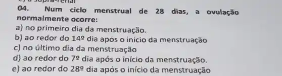 04. Num ciclo menstrual de 28 dias , a ovulação
normalmente ocorre:
a) no primeiro dia da menstruação.
b) ao redor do 14cong  dia após o início da menstruação
c) no último dia da menstruação
d) ao redor do 70 dia após o início da menstruação.
e) ao redor do 289 dia após o início da menstruação