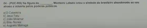 04 - (PUC-RS) Na figura de __ , Monteiro Lobato criou o símbolo do brasileiro abandonado ao seu
atraso e miséria pelos poderes públicos.
a) O Cabeleira
b) Jeca Tatu
c) João Miramar
d) Blau Nunes
e) Augusto Matraga