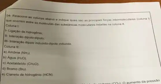 04- Relacione as colunas abaixo e indique quais são as principais forças intermoleculares (coluna I)
que ocorrem entre as moléculas das substâncias moleculares listadas na coluna II.
Coluna I:
I- Ligação de hidrogênio;
II- Interação dipolo-dipolo:
III- Interação dipolo induzido-dipolo induzido.
Coluna II:
a) Amônia (NH_(3))
b) Água (H_(2)O)
c) Acetaldeido (CH_(2)O)
d) Bromo (Br_(2))
e) Cianeto de hidrogênio (HCN).