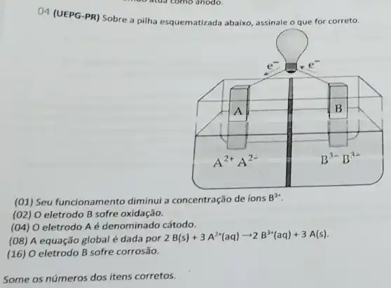 04 (UEPG-PR) Sobre a pilha esquematizada abaixo, assinale o que for correto.
(01) Seu funcionamento diminui a concentração de ions
B^3+
(02) O eletrodo B sofre oxidação.
(04) O eletrodo A é denominado cátodo.
(08) A equação global é dada por
2B(s)+3A^2+(aq)arrow 2B^3+(aq)+3A(s)
(16) O eletrodo B sofre corrosão.
Some os números dos itens corretos.