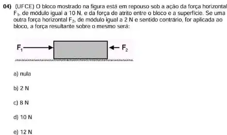 04) (UFCE) 0 bloco mostrado na figura está em repouso sob a ação da força horizontal
F_(1) de modulo igual a 10 N. e da força de atrito entre o bloco e a superficie. Se uma
outra força horizontal F_(2), de módulo igual a 2 N e sentido contrário for aplicada ao
bloco, a força resultante sobre o mesmo será:
a) nula
b) 2N
c) 8 N
d) 10 N
e) 12 N