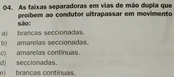 04.As faixas separadoras em vias de mão dupla que
proíbem ao condutor ultrapass ar em movimento
são:
a) brancas seccionadas.
b) amarelas seccionadas.
c) - amarelas contínuas.
d) seccionadas.
e) brancas contínuas.