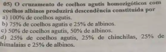 05) 0 cruzamento de coelhos agutis homozigóticos com
coelhos albinos produzirá descendência constituída por
a) 100%  de coelhos agutis.
b) 75%  de coelhos agutis e 25%  de albinos.
c) 50%  de coelhos agutis, 50%  de albinos.
d) 25%  de coelhos agutis, 25%  de chinchilas, 25%  de
himalaias e 25%  de albinos.