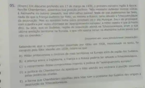 05. (Enem) Em discurso proferido em 17 de março de 1939,0 primeiro-ministro inglês à época,
Neville Chamberlain , sustentou sua posição politica: "Não necessito defender minhas visitas
à Alemanha no outono passado, que alternativa existia?Nada do que pudéssemos ter feito,
nada do que a França pudesse ter feito, ou mesmo a Rússia, teria salvado a Tchecoslováquia
da destruição. Mas eu também tinha outro propósito ao ir até Munique. Era o de prosseguir
com a politica por vezes chamada de 'apaziguamento europeu', e Hitler repetiu o que já havia
dito, ou seja, que os Sudetos, região de população alema na Tchecoslováquia eram a sua
última ambição territorial na Europa e que não queria incluir na Alemanha outros povos que
não os alemaes."
Disponivel em:www.johndclarenet (Adaptação).
Sabendo-se que o compromisso assumido por Hitler em 1938, mencionado no texto, fol
rompido pelo lider alemão em 1939 infere-se que
A) Hitler ambicionava o controle de mais territórios na Europa além da região dos Sudetos.
B) a aliança entre a Inglaterra, a França e a Rússia poderia ter salvado a Tchecoslováquia.
C) o rompimento desse compromisso inspirou a politica de "apaziguamento europeu".
D) a politica de Chamberlain de apaziguar o lider alemão era contrária à posição assumida
pelas potências aliadas.
E) a forma que escolheu para lidar com o problema dos Sudetos deu origem à
destruição da Tchecoslováquia.