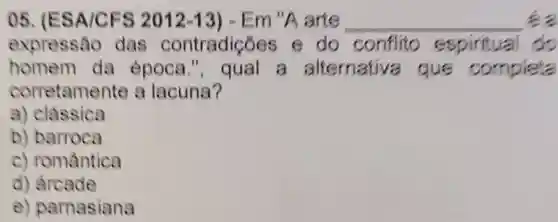 05 (ESA/CFS 2012-13 ) - Em "A arte __ ea
expressão das contradiçõ es e do conflito espiritual do
homem da epoca ,", qual a alternative a que completa
corretamente a lacuna?
a) classica
b) barroca
c) romântica
d) arcade
e)parnasiana