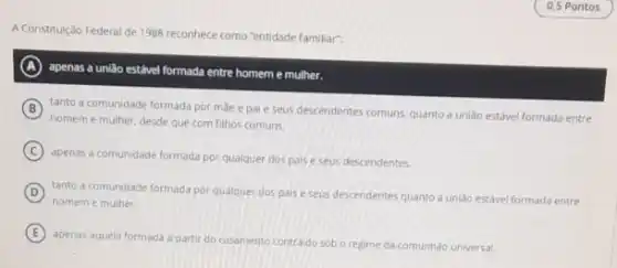 0,5 Pontos
A Constitulção Federal de 1988 reconhece como "entidade familiar:
A
apenas a união estável formada entre homeme mulher.
B
homeme mulher. desde que com filhos comuns.
tanto a comunidade formada por mǎe e pai e seus descendentes comuns quanto a unlão estável formada entre
C
apenas a comunidade formada por qualquer dos pais e seus descendentes.
D
homem e mulher.
tanto a comunidade formada por qualquer dos pais e seus descendentes quanto a unildo estável formada entre
E
apenas aquela formada partir do casamento contraido sob o regime da comunhào universal.