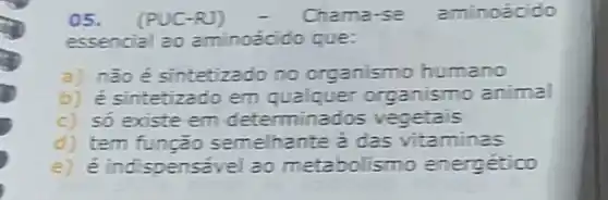 05. (PUC-RJ)	Chama-se aminoacido
essencial ao aminoácido que:
a) nàoé sintetizado no organismo humano
b) é sintetizado em qualquer organismo animal
c) só existe em determinados vegetais
d) tem função semelhante a das vitaminas
e) é indispensave ao metabolismo energético