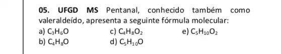 05. UFGD MS Pentanal , conhecido também como
valeraldeído, apresenta a seguinte fórmula molecular:
a) C_(3)H_(6)O
c) C_(4)H_(8)O_(2)
e) C_(5)H_(10)O_(2)
b) C_(4)H_(8)O
d) C_(5)H_(10)O