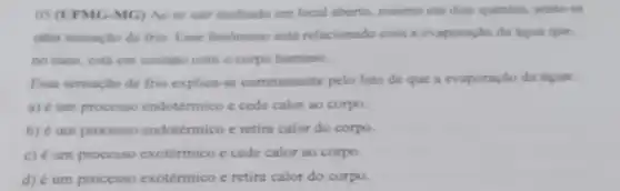 05 (UFMG-MG) Ao se sair molhado em local aberto, mesmo em dias quentes, sente-se
uma sensação de frio Esse fenomeno está relacionado com a evaporação da ligua que.
no caso, está em contato com o corpo humano.
Essa sensação de frio explica-se corretamente pelo fato de que a evaporação da água:
a) é um processo endotérmico e cede calor ao corpo.
b) é um processo endotérmico e retira calor do corpo.
c) é um processo exotérmico e cede calor ao corpo.
d) é um processo exotérmico e retira calor do corpo.