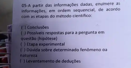 05-A partir das informações dadas , enumere as
informações, em ordem sequencial, de acordo
com as etapas do método científico:
( ) Conclusões
( ) Possiveis respostas para a pergunta em
questão (hipótese)
() Etapa experimental
() Dúvida sobre determinado fenômeno aa
natureza
( )Levantamento de deduçōes