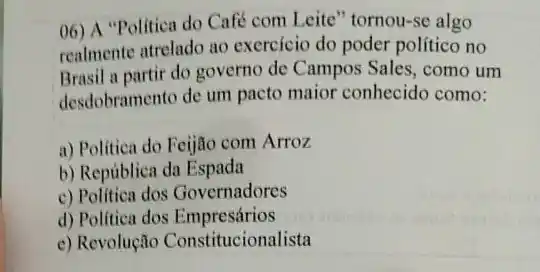 06) A "Politica do Café com Leite" tornou-se algo
realmente atrelado ao exercício do poder politico no
Brasil a partir do governo de Campos Sales ,como um
desdobramento de um pacto maior conhecido como:
a) Politica do Feijão com Arroz
b) República da Espada
c) Politica dos Governadores
d) Politica dos Empresários
e) Revolução Constitucionalista