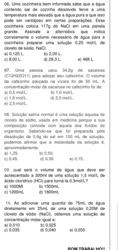 06. Uma cozinheira bem informada sabe que a água
contendo sal de cozinha dissolvido ferve a uma
temperatura mais elevada que a água pura e que isso
pode ser vantajoso em certas preparações. Essa
cozinheira coloca 117g de NaCl em uma panela
grande. Assinale a alternativa que indica
corretamente o volume necessário de água para a
cozinheira preparar uma solução 0,25mol/L de
cloreto de sódio, NaCl.
a) 0,125 L
b) 2,00 L.
c) 8,00 L
d) 29,3 L
e) 468 L
07. Uma pessoa usou 34,2g de sacarose
(G12H22O11) para adoçar seu cafezinho. O volume
de cafezinho adoçado na xicara foi de 50 mL.A
concentração molar da sacarose no cafezinho foi de:
a) 0,5mol/L
b) 1,0mol/L.
C) 1,5mol/L
d) 2,0mol/L.
e) 2,5mol/L.
08. Solução salina normal é uma solução aquosa de
cloreto de sódio, usada em medicina porque a sua
composição coincide com aquela dos fluidos do
organismo. Sabendo-se que for preparada pela
dissolução de 0,9g do sal em 100 mL de solução,
podemos afirmar que a molaridade da solução é
aproximadamente:
a) 1,25
b) 0,50
c) 0,45
d) 0,30 .
e) 0,15 .
09. qual será o volume de água que deve ser
acrescentado a 300ml de uma solução 1,5mol/L de
ácido cloridrico (HCl) para torná-la 0,3mol/L
a) 1000MI
b) 1500mL
c) 1200mL
d) 1800mL
10. Ao adicionar uma quantia de 75mL de água
diretamente em 25mL de uma solução 0,20M de
cloreto de sódio (NaCl) , obtemos uma solução de
concentração molar igual a:
a) 0,010
b) 0,025
c) 0,035
d) 0,040
e) 0,050
BOM TRABAL HOII