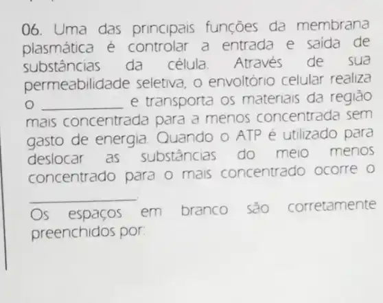 06. Uma das principais funçōes da membrana
plasmática e controlar a entrada e saida de
substâncias da célula. Através de sua
permeabilidade seletiva, o envoltóric celular realiza
__ e transporta os materiais da região
mais concentrada para a menos concentrada sem
gasto de energia Quando o ATP é utilizado para
deslocar as substâncias do meio menos
concentrado para o mais concentrado ocorre
__
Os espacos em branco sao corretamente
preenchidos por