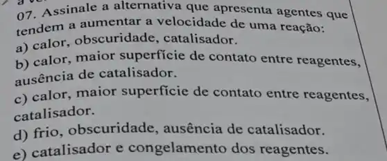 07. Assinale a alternativa que apresenta agentes que
tendem a aumentar a velocidade de uma reação:
a) calor obscuridade , catalisador.
b) calor maior superficie de contato entre reagentes,
ausência de catalisador.
c) calor .maior superficie de contato entre reagentes,
catalisador.
d) frio obscuridade , ausência de catalisador.
e)catalisador e congelamento dos reagentes.