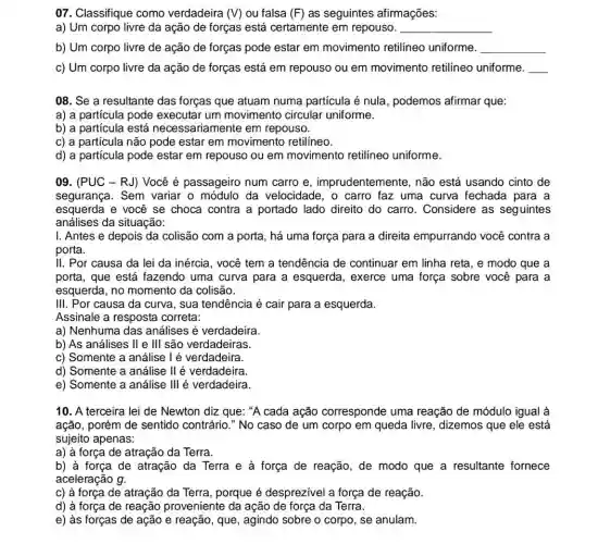 07. Classifique como verdadeira (V) ou falsa (F) as seguintes afirmações:
a) Um corpo livre da ação de forças está certamente em repouso. __
b) Um corpo livre de ação de forças pode estar em movimento retilíneo uniforme.
__
c) Um corpo livre da ação de forças está em repouso ou em movimento retilineo uniforme.
__
08. Se a resultante das forças que atuam numa partícula é nula , podemos afirmar que:
a) a particula pode executar um movimento circular uniforme.
b) a particula está necessariamente em repouso.
c) a partícula não pode estar em movimento retilíneo.
d) a partícula pode estar em repouso ou em movimento retilineo uniforme.
09. (PUC - RJ)Você é passageiro num carro e , imprudentemente, não está usando cinto de
segurança. Sem variar o módulo da velocidade, o carro faz uma curva fechada para a
esquerda e você se choca contra a portado lado direito do carro . Considere as seguintes
análises da situação:
I. Antes e depois da colisão com a porta, há uma força para a direita empurrando você contra a
porta.
II. Por causa da lei da inércia, você tem a tendência de continuar em linha reta , e modo que a
porta, que está fazendo uma curva para a esquerda, exerce uma força sobre você para a
esquerda, no momento da colisão.
III. Por causa da curva, sua tendência é cair para a esquerda.
Assinale a resposta correta:
a) Nenhuma das análises é verdadeira.
b) As análises II e III são verdadeiras.
c) Somente a análise I é verdadeira.
d) Somente a análise II é verdadeira.
e) Somente a análise III é verdadeira.
10. A terceira lei de Newton diz que : "A cada ação corresponde uma reação de módulo igual à
ação, porém de sentido contrário." No caso de um corpo em queda livre, dizemos que ele está
sujeito apenas:
a) à força de atração da Terra.
b) à força de atração da Terra e à força de reação , de modo que a resultante fornece
aceleração g.
c) à força de atração da Terra, porque é desprezivel a força de reação.
d) à força de reação proveniente da ação de força da Terra.
e) às forças de ação e reação, que , agindo sobre o corpo , se anulam.