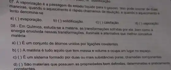 07. A vaporização é a do estado liquido para o gasoso. Isso pode ocorrer de duas
maneiras, quando o aquecimento rápido chamamos de ebulição e quando o aquecimento
lento denomina-se
a) ( ) evaporação.
b) ( ) solidificação
c) ( ) calefação
d) ( ) vaporação
08 - Em Química estuda-se a matéria, as transformaççes sofnidas por ela bem como a
energia envolvida nessas transformações. Assinale a alternatya que melhor conceitua
matéria:
a) ( ) É um conjunto de átomos unidos por ligaçōes covalentes
b) ( ) A matéria é tudo aquilo que tem massa e volume e ocupa um lugar no espaço
c) ( ) E um sistema formado por duas ou mais substâncias puras, chamadas componentes
d) ( ) São materiais que possuem as propriedades bem definidas, determinadas e praticamente
constantes.