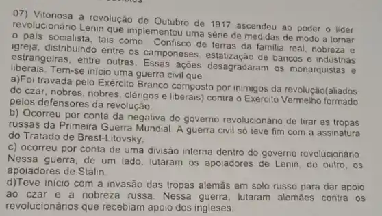 07) Vitoriosa a revolução de Outubro de 1917 ascendeu ao poder o lider
revolucionário Lenin que implementou uma série de medidas de modo a tornar
pais socialista, tais como Confisco de terras da familia real, nobreza e
igreja, distribuindo entre os camponeses estatização de bancos e indústrias
estrangeiras, entre outras. Essas ações desagradaram os monarquistas e
liberais.Tem-se inicio uma guerra civil que
a)Foi travada pelo Exército Branco composto por inimigos da revolução(aliados
do czar, nobres, nobres , clérigos e liberais) contra o Exército formado
pelos defensores da revolução.
b) Ocorreu por conta da negativa do governo revolucionário de tirar as tropas
russas da Primeira Guerra Mundial. A guerra civil só teve fim com a assinatura
do Tratado de Brest-Litovsky.
c) ocorreu por conta de uma divisão interna dentro do governo revolucionário
Nessa guerra, de um lado, lutaram os apoiadores de Lenin, de outro, os
apoiadores de Stalin.
d)Teve inicio com a invasão das tropas alemās em solo russo para dar apoio
ao czar e a nobreza russa. Nessa guerra, lutaram alemães contra os
revolucionários que recebiam apoio dos ingleses.