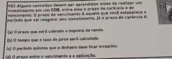 (08) Alguns conceitos devem ser aprendidos antes de realizar um
investimento em um CDB entre eles o prazo de carência e de
vencime nto. O prazo de vencimento é aquele que você estabelece o
perjodo que vai resgatar seu investimento, já 0 prazo de carência é:
(a) 0 prazo que será cobrado o imposto de renda.
(b) O tempo que a taxa de juros será calculada.
(c) 0 período mínimo que o dinheiro deve ficar investido.
(d) O prazo entre o vencimento e a aplicação.