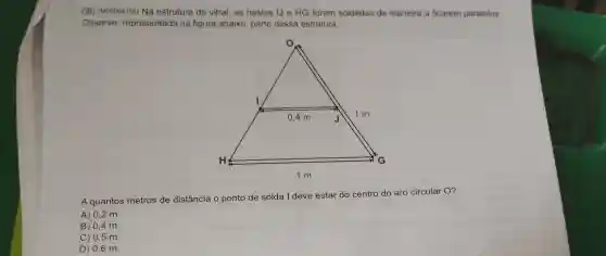 08) (M00064133) Na estrutura do vitral, as hastes IJe HG foram soldadas de maneira a ficarem paralelas.
Observe representada na figura abaixo, parte dessa estrutura.
A quantos metros de distância o ponto de solda I deve estar do centro do aro circular O?
A) 0,2 m.
B) 0,4 m.
C) 0,5 m.
D) 0,6 m.