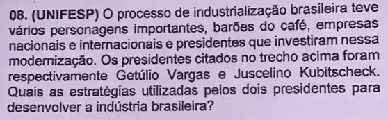 08. (UNIFESP) O processo de industrialização brasileira teve
vários personagens importantes barões do café , empresas
nacionais e internacionais e presidentes que investiram nessa
modernização. Os presidentes citados no trecho acima foram
respectivament Getúlio Vargas e Juscelino Kubitscheck.
Quais as estratégias utilizadas pelos dois presidentes para
desenvolver a indústria brasileira ?