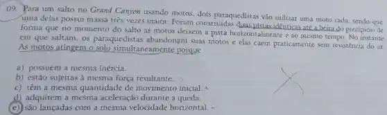 09. Para um salto no Grand Canyon usando motos, dois paraquedistas vão utilizar uma moto cada, sendo que
uma delas possui massa três vezes maior. Foram construídas duas pistas identicas até a beira do precipício de
forma que no momento do salto as motos deixem a pista horizontalmente e ao mesmo tempo No instante
em que saltam os paraquedistas abandonam suas motos e elas caem praticamente sem resistência do ar.
As motos atingem o solo simultaneamente porque
a) possuem a mesma inércia.
b) estão sujeitas à mesma força resultante.
c) têm a mesma quantidade de movimento inicial x
d) adquirem a mesma aceleração durante a queda.
(e) são lançadas com a mesma velocidade horizontal. -