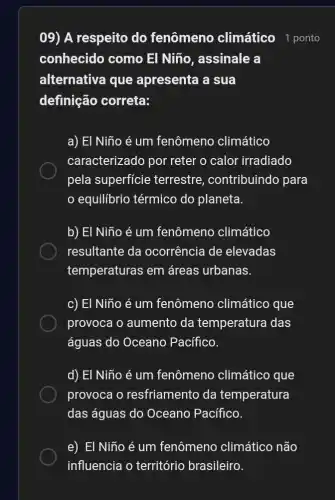 09) A respeito do fenômeno climático 1 ponto
conhecido como El Niño, assinale a
alternativa que apresenta a sua
definição correta:
a) El Niño é um fenômeno climático
caracterizado por reter o calor irradiado
pela superfície terrestre , contribuindo para
equilibrio térmico do planeta.
b) El Niño é um fenômeno climático
resultante da ocorrência de elevadas
temperaturas em áreas urbanas.
c) El Niño é um fenômeno climático que
provoca o aumento da temperatura das
águas do Oceano Pacífico.
d) El Niño é um fenômeno climático que
provoca o resfriamento da temperatura
das águas do Oceano Pacifico.
e) El Niño é um fenômeno climático não