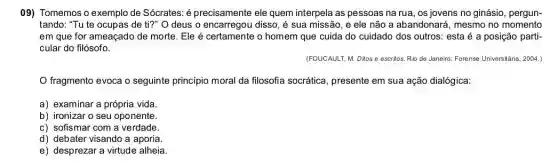 09) Tomemos o exemplo de Sócrates: é precisamente ele quem interpela as pessoas na rua, os jovens no ginásio, pergun-
tando: "Tu te ocupas de ti?" O deus o encarregou disso, é sua missão, e ele não a abandonará, mesmo no momento
em que for ameaçado de morte. Ele é certamente o homem que cuida do cuidado dos outros: esta é a posição parti-
cular do filósofo.
(FOUCAULT, M. Ditos e escritos. Rio de Janeiro:Forense Universitária, 2004.)
fragmento evoca o seguinte principio moral da filosofia socrática, presente em sua ação dialógica:
a) examinar a própria vida.
b) ironizar o seu oponente.
c) sofismar com a verdade.
d) debater visando a aporia.
e) desprezar a virtude alheia.